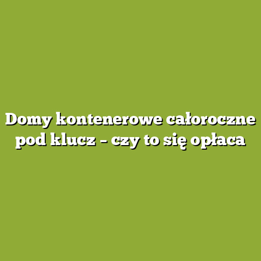 Domy kontenerowe całoroczne pod klucz – czy to się opłaca