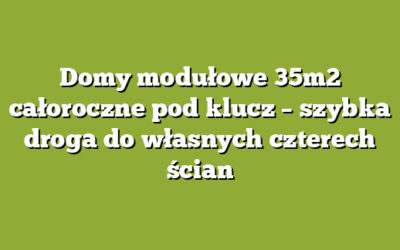 Domy modułowe 35m2 całoroczne pod klucz – szybka droga do własnych czterech ścian