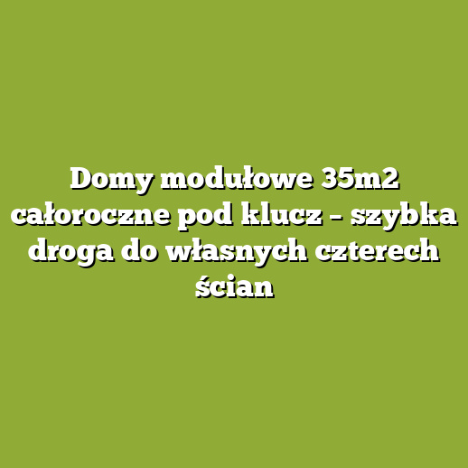 Domy modułowe 35m2 całoroczne pod klucz – szybka droga do własnych czterech ścian