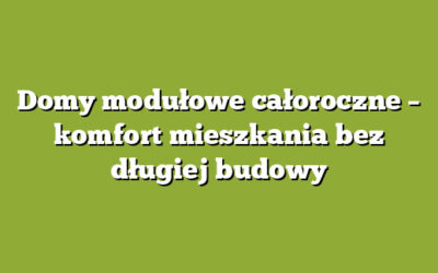Domy modułowe całoroczne – komfort mieszkania bez długiej budowy