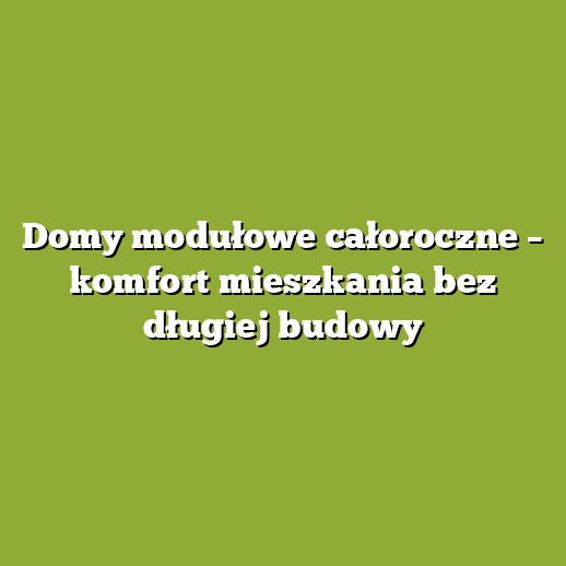 Domy modułowe całoroczne – komfort mieszkania bez długiej budowy