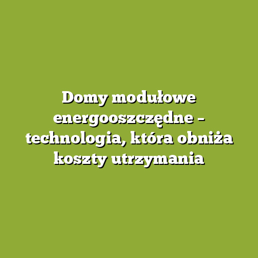 Domy modułowe energooszczędne – technologia, która obniża koszty utrzymania