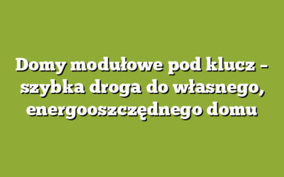 Domy modułowe pod klucz – szybka droga do własnego, energooszczędnego domu