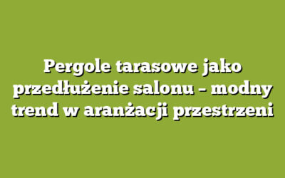 Pergole tarasowe jako przedłużenie salonu – modny trend w aranżacji przestrzeni