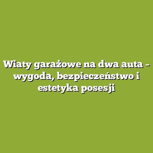 Wiaty garażowe na dwa auta – wygoda, bezpieczeństwo i estetyka posesji