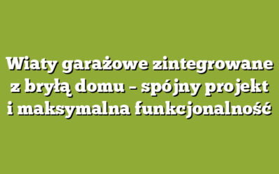Wiaty garażowe zintegrowane z bryłą domu – spójny projekt i maksymalna funkcjonalność