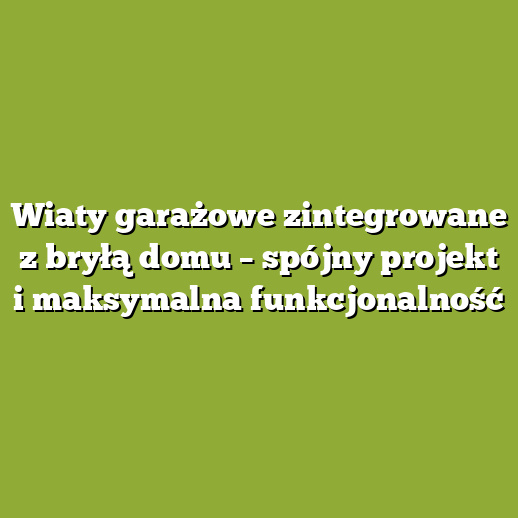 Wiaty garażowe zintegrowane z bryłą domu – spójny projekt i maksymalna funkcjonalność