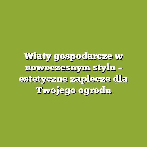 Wiaty gospodarcze w nowoczesnym stylu – estetyczne zaplecze dla Twojego ogrodu