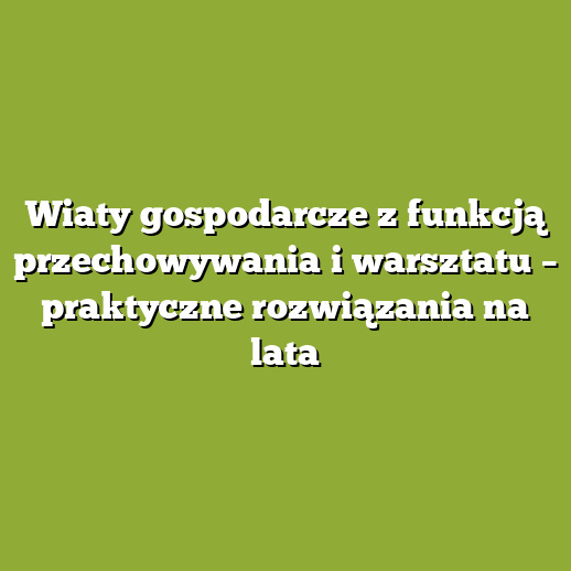 Wiaty gospodarcze z funkcją przechowywania i warsztatu – praktyczne rozwiązania na lata