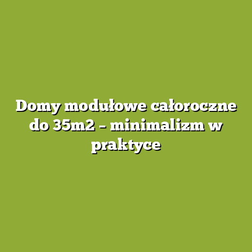 Domy modułowe całoroczne do 35m2 – minimalizm w praktyce