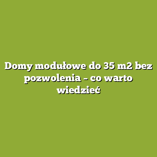 Domy modułowe do 35 m2 bez pozwolenia – co warto wiedzieć