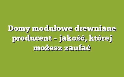Domy modułowe drewniane producent – jakość, której możesz zaufać