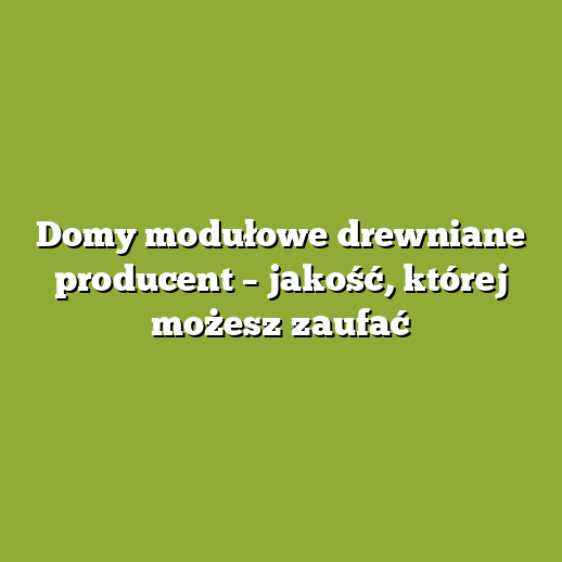 Domy modułowe drewniane producent – jakość, której możesz zaufać
