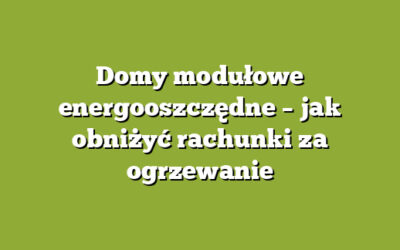Domy modułowe energooszczędne – jak obniżyć rachunki za ogrzewanie