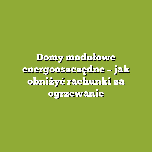 Domy modułowe energooszczędne – jak obniżyć rachunki za ogrzewanie