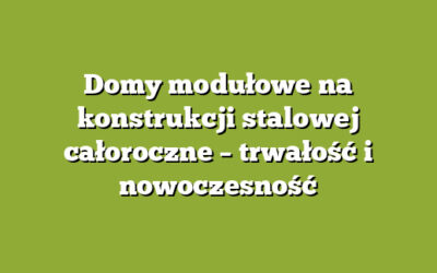 Domy modułowe na konstrukcji stalowej całoroczne – trwałość i nowoczesność