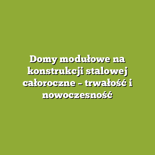 Domy modułowe na konstrukcji stalowej całoroczne – trwałość i nowoczesność