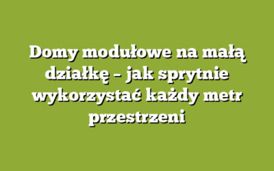 Domy modułowe na małą działkę – jak sprytnie wykorzystać każdy metr przestrzeni