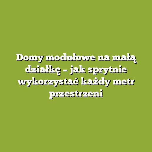Domy modułowe na małą działkę – jak sprytnie wykorzystać każdy metr przestrzeni