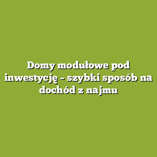 Domy modułowe pod inwestycję – szybki sposób na dochód z najmu