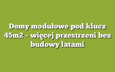 Domy modułowe pod klucz 45m2 – więcej przestrzeni bez budowy latami