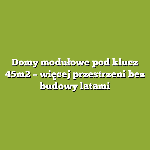 Domy modułowe pod klucz 45m2 – więcej przestrzeni bez budowy latami Domy modułowe pod klucz 45m2 – więcej przestrzeni bez budowy latami
