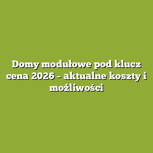 Domy modułowe pod klucz cena 2026 – aktualne koszty i możliwości