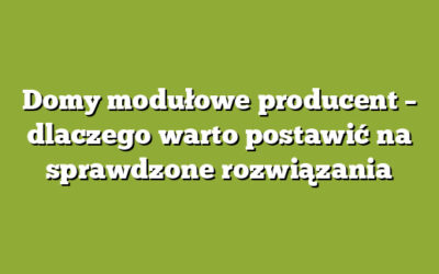 Domy modułowe producent – dlaczego warto postawić na sprawdzone rozwiązania