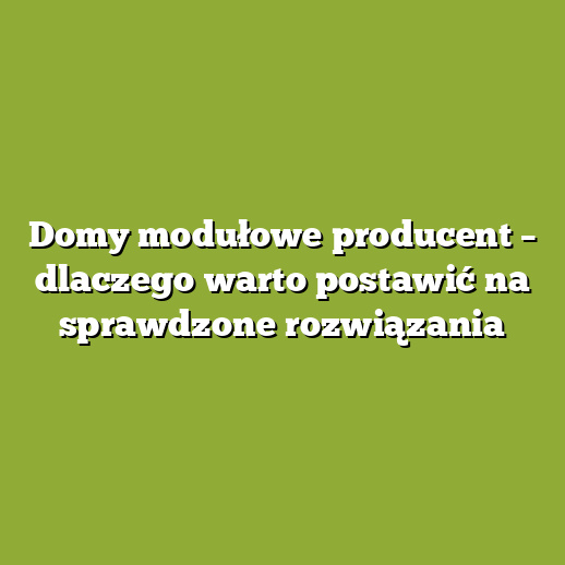 Domy modułowe producent – dlaczego warto postawić na sprawdzone rozwiązania