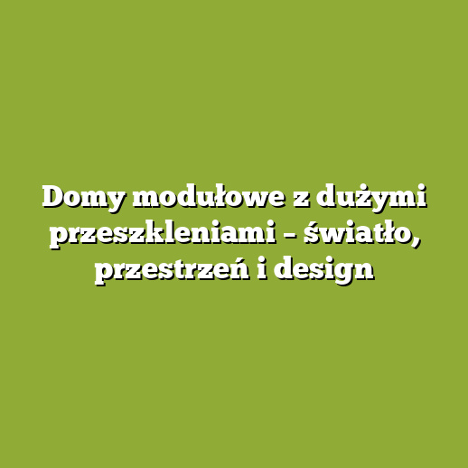 Domy modułowe z dużymi przeszkleniami – światło, przestrzeń i design