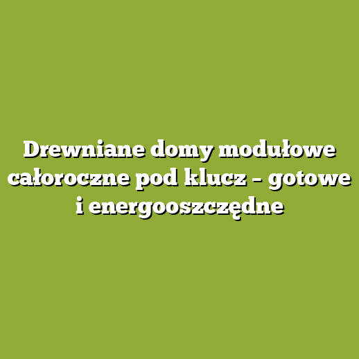 Drewniane domy modułowe całoroczne pod klucz – gotowe i energooszczędne
