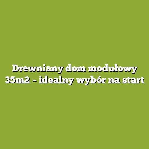 Drewniany dom modułowy 35m2 – idealny wybór na start