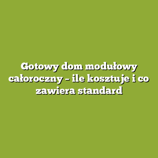 Gotowy dom modułowy całoroczny – ile kosztuje i co zawiera standard