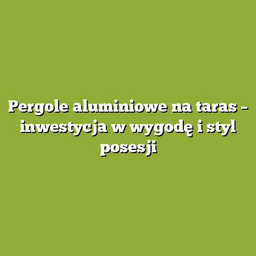 Pergole aluminiowe na taras – inwestycja w wygodę i styl posesji