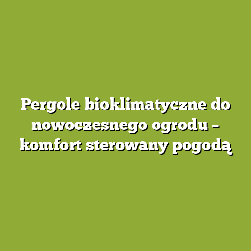 Pergole bioklimatyczne do nowoczesnego ogrodu – komfort sterowany pogodą