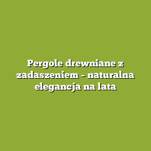 Pergole drewniane z zadaszeniem – naturalna elegancja na lata