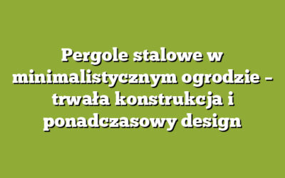 Pergole stalowe w minimalistycznym ogrodzie – trwała konstrukcja i ponadczasowy design