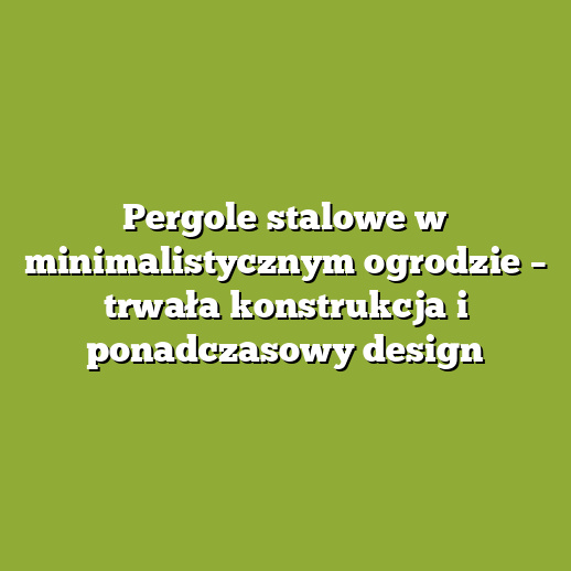 Pergole stalowe w minimalistycznym ogrodzie – trwała konstrukcja i ponadczasowy design