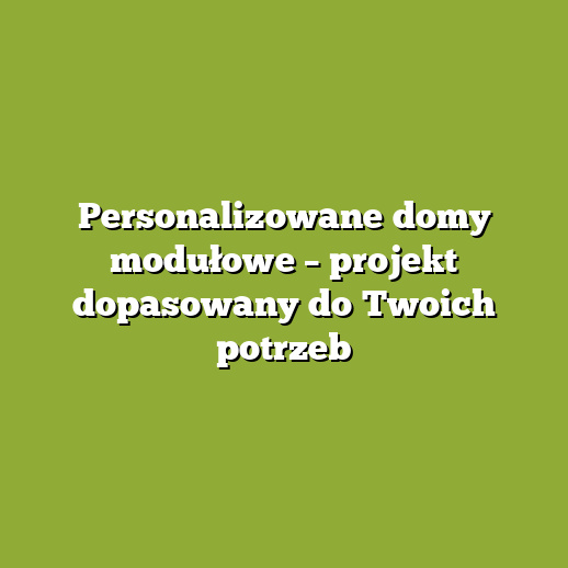 Personalizowane domy modułowe – projekt dopasowany do Twoich potrzeb